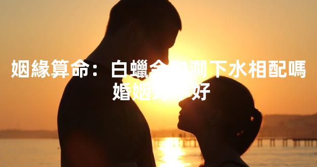 姻緣算命：白蠟金和澗下水相配嗎 婚姻好不好